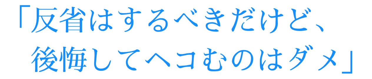 「反省はするべきだけど、後悔してヘコむのはダメ」