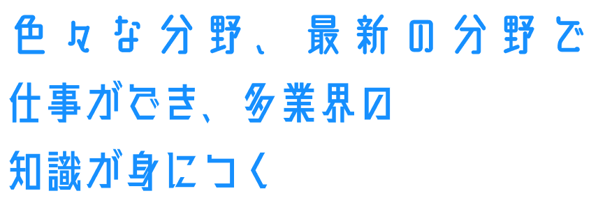 色々な分野、最新の分野で仕事ができ、多業界の知識が身につく