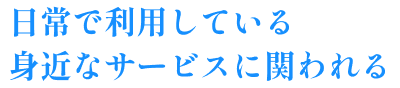 日常で利用している身近なサービスに関われる