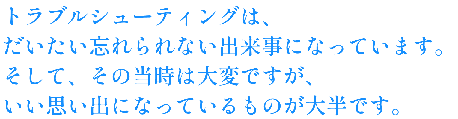 トラブルシューティングは、だいたい忘れられない出来事になっています。そして、その当時は大変ですが、いい思い出になっているものが大半です。